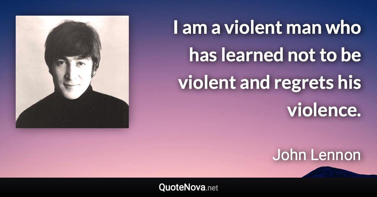 I am a violent man who has learned not to be violent and regrets his violence. - John Lennon quote