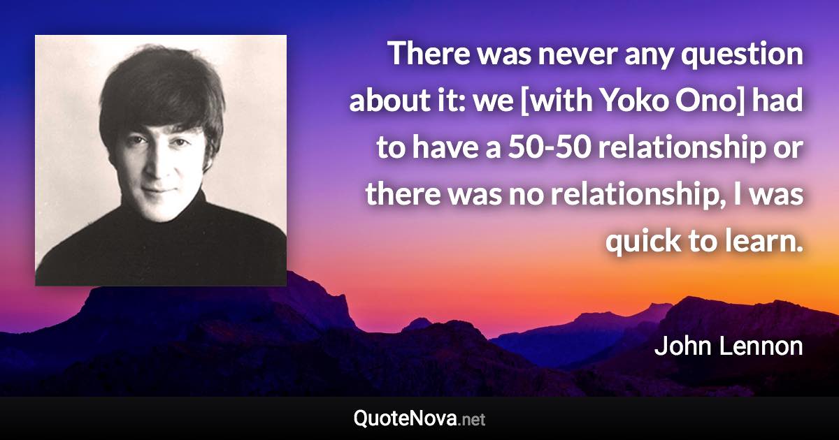 There was never any question about it: we [with Yoko Ono] had to have a 50-50 relationship or there was no relationship, I was quick to learn. - John Lennon quote