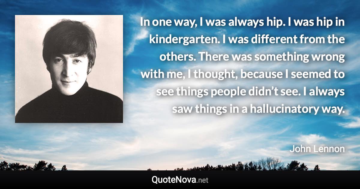 In one way, I was always hip. I was hip in kindergarten. I was different from the others. There was something wrong with me, I thought, because I seemed to see things people didn’t see. I always saw things in a hallucinatory way. - John Lennon quote