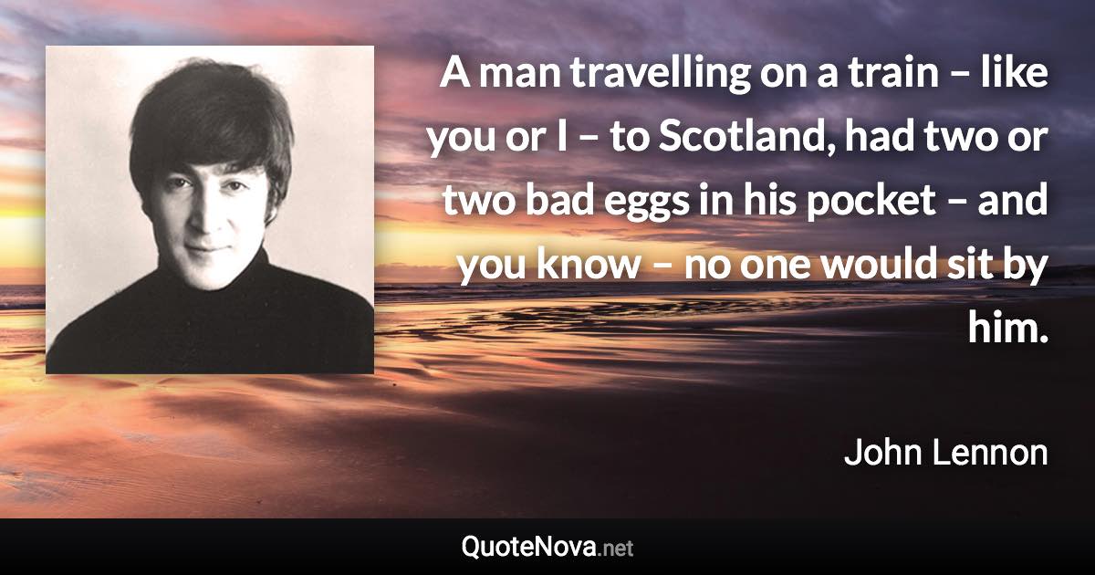 A man travelling on a train – like you or I – to Scotland, had two or two bad eggs in his pocket – and you know – no one would sit by him. - John Lennon quote