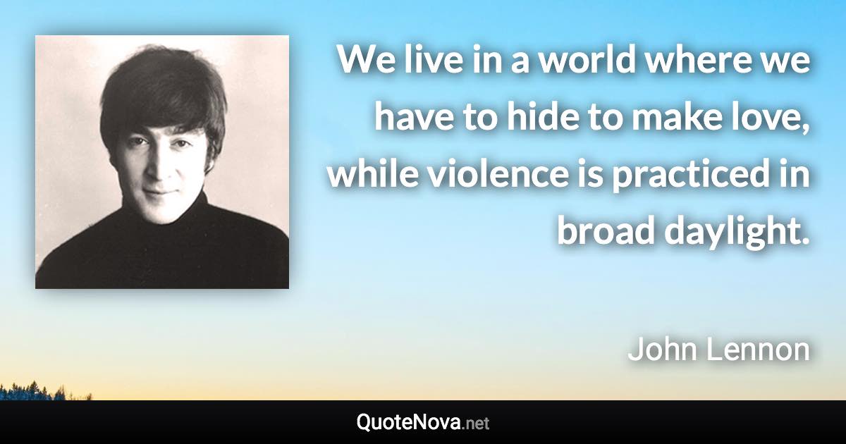 We live in a world where we have to hide to make love, while violence is practiced in broad daylight. - John Lennon quote