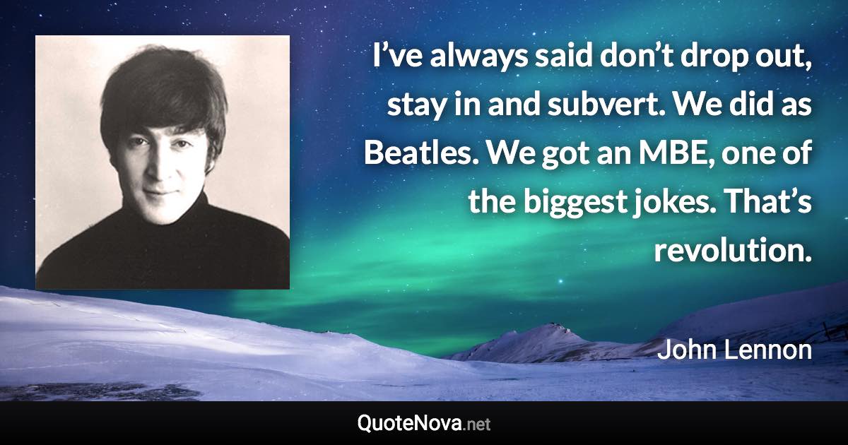 I’ve always said don’t drop out, stay in and subvert. We did as Beatles. We got an MBE, one of the biggest jokes. That’s revolution. - John Lennon quote