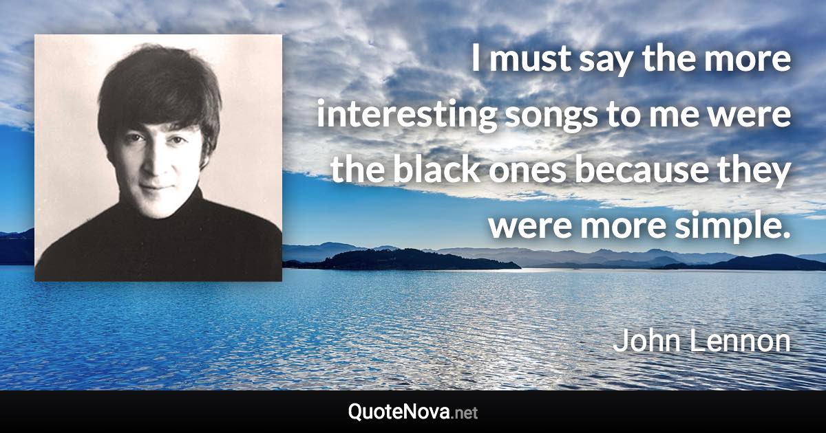 I must say the more interesting songs to me were the black ones because they were more simple. - John Lennon quote