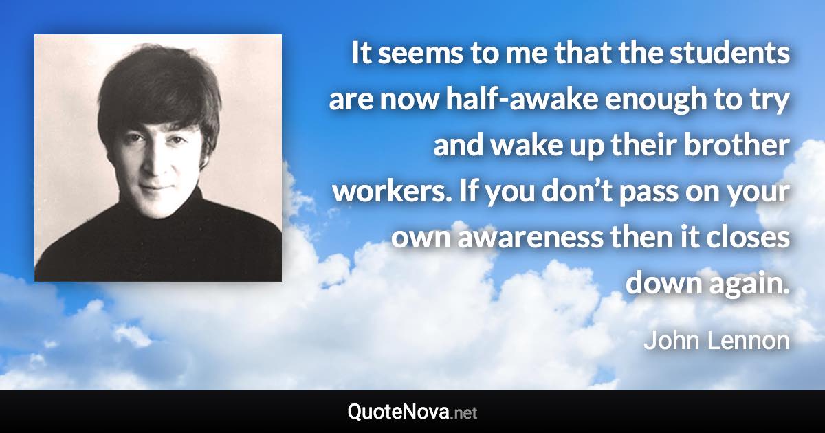 It seems to me that the students are now half-awake enough to try and wake up their brother workers. If you don’t pass on your own awareness then it closes down again. - John Lennon quote