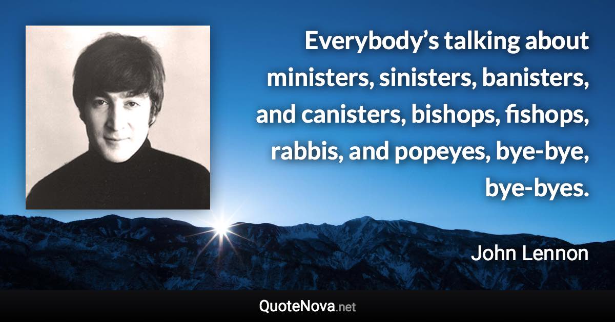 Everybody’s talking about ministers, sinisters, banisters, and canisters, bishops, fishops, rabbis, and popeyes, bye-bye, bye-byes. - John Lennon quote