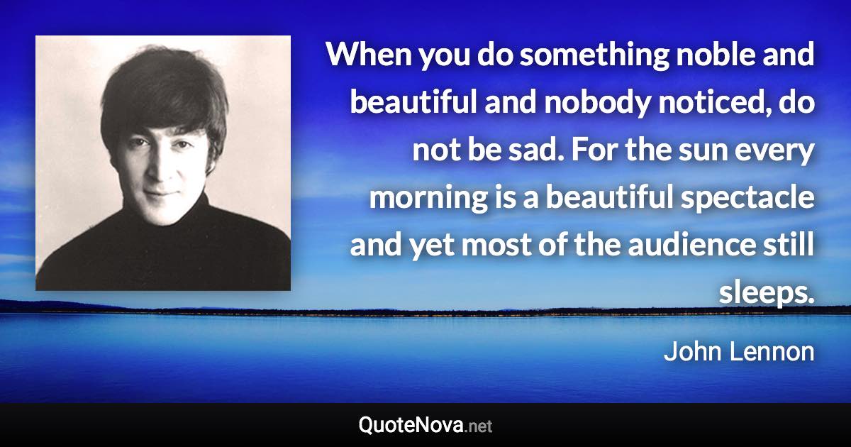 When you do something noble and beautiful and nobody noticed, do not be sad. For the sun every morning is a beautiful spectacle and yet most of the audience still sleeps. - John Lennon quote