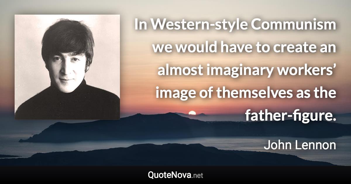 In Western-style Communism we would have to create an almost imaginary workers’ image of themselves as the father-figure. - John Lennon quote