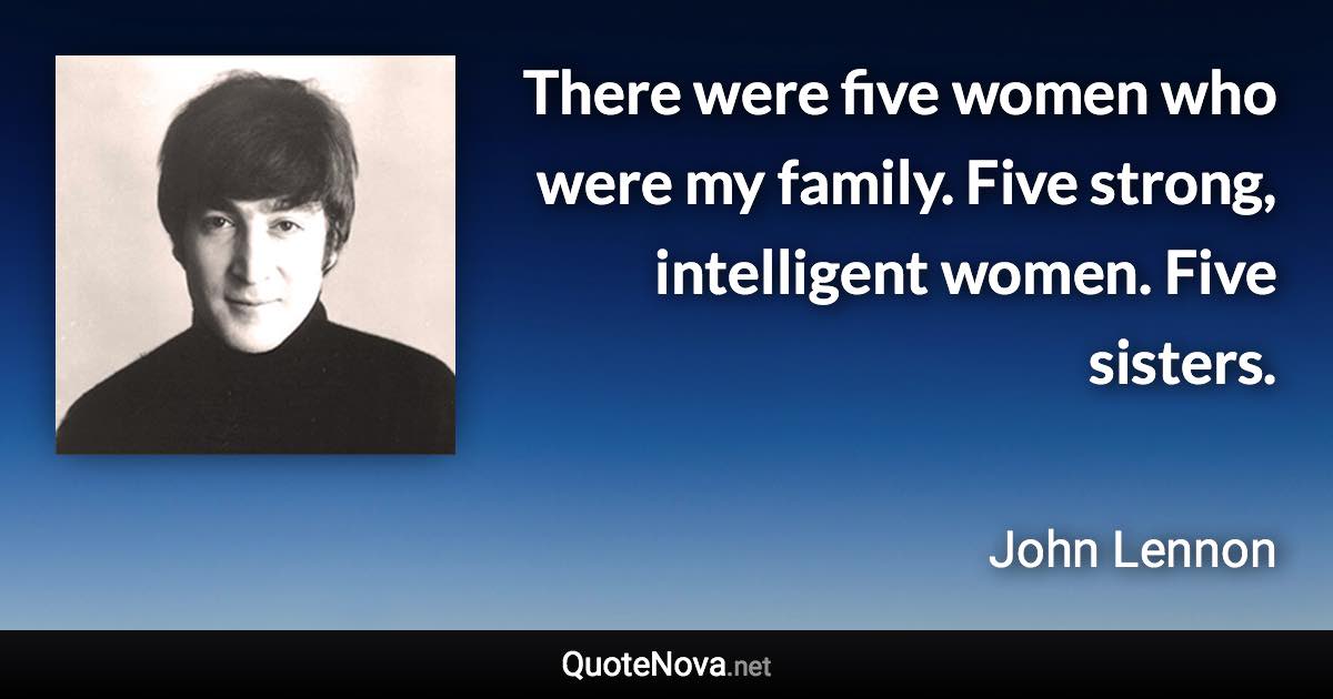 There were five women who were my family. Five strong, intelligent women. Five sisters. - John Lennon quote