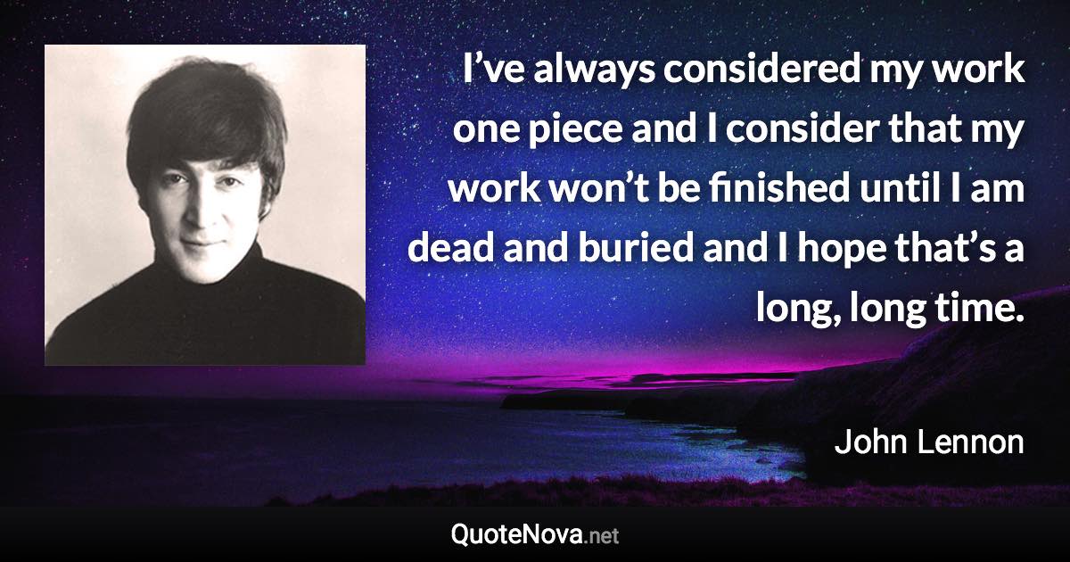 I’ve always considered my work one piece and I consider that my work won’t be finished until I am dead and buried and I hope that’s a long, long time. - John Lennon quote