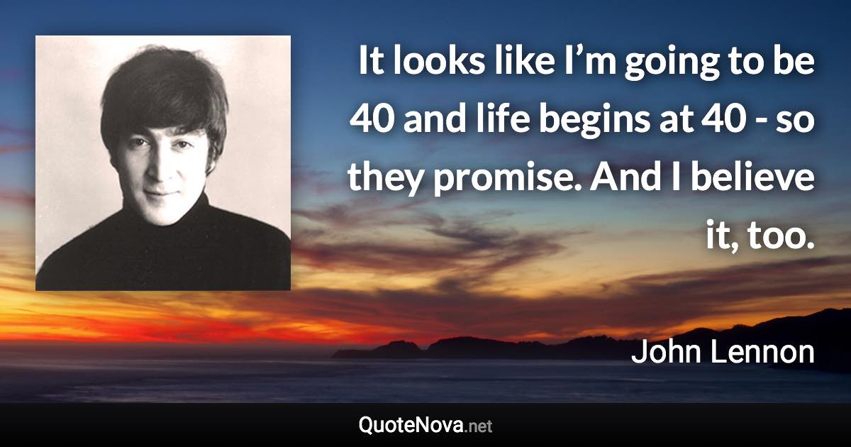 It looks like I’m going to be 40 and life begins at 40 -​ so they promise. And I believe it, too. - John Lennon quote