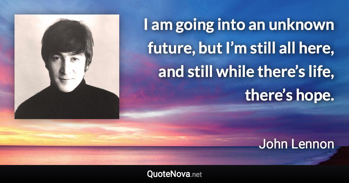 I am going into an unknown future, but I’m still all here, and still while there’s life, there’s hope. - John Lennon quote