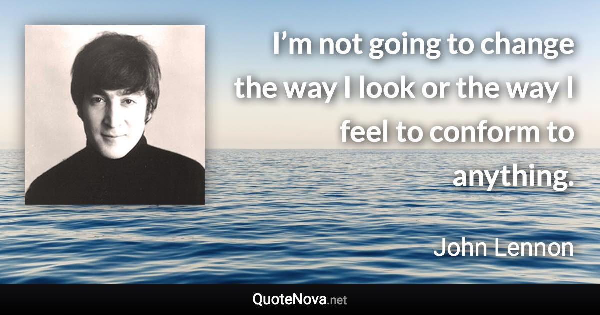 I’m not going to change the way I look or the way I feel to conform to anything. - John Lennon quote