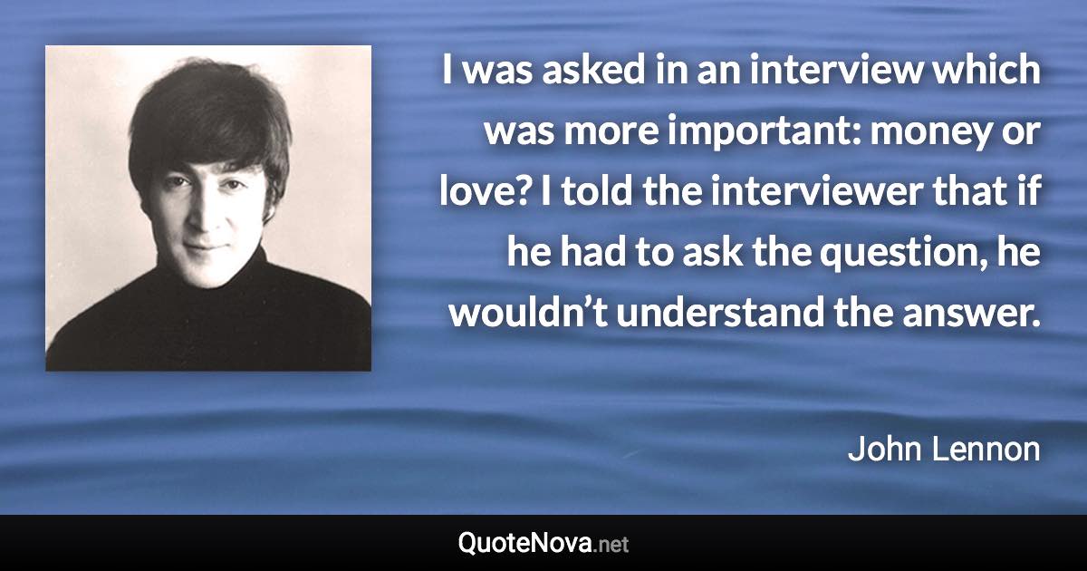 I was asked in an interview which was more important: money or love? I told the interviewer that if he had to ask the question, he wouldn’t understand the answer. - John Lennon quote