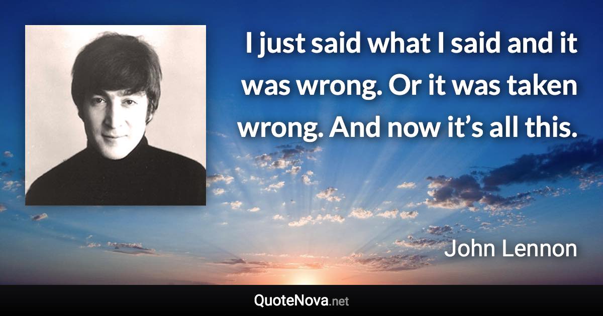 I just said what I said and it was wrong. Or it was taken wrong. And now it’s all this. - John Lennon quote