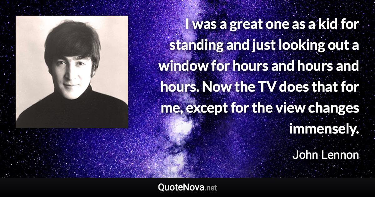 I was a great one as a kid for standing and just looking out a window for hours and hours and hours. Now the TV does that for me, except for the view changes immensely. - John Lennon quote