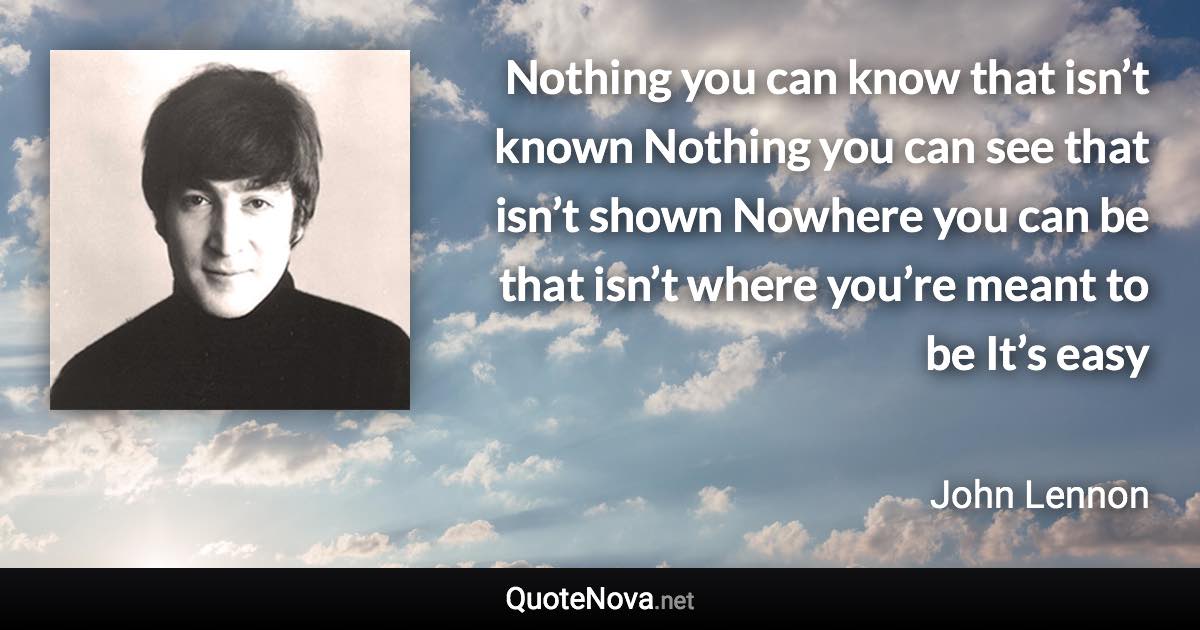 Nothing you can know that isn’t known Nothing you can see that isn’t shown Nowhere you can be that isn’t where you’re meant to be It’s easy - John Lennon quote