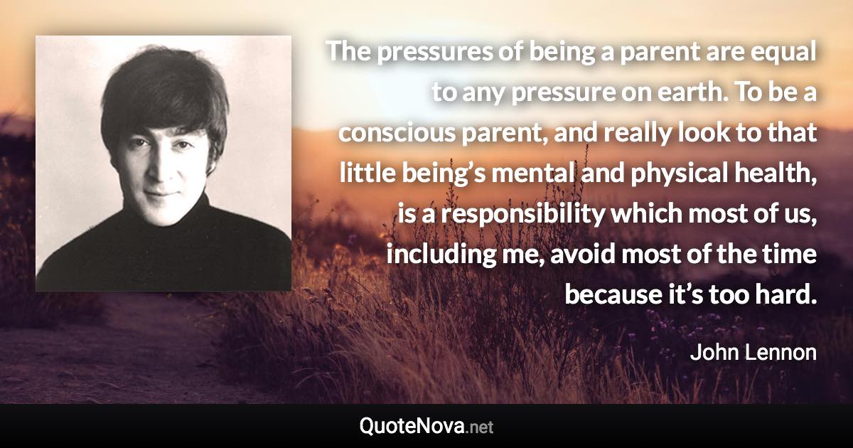 The pressures of being a parent are equal to any pressure on earth. To be a conscious parent, and really look to that little being’s mental and physical health, is a responsibility which most of us, including me, avoid most of the time because it’s too hard. - John Lennon quote