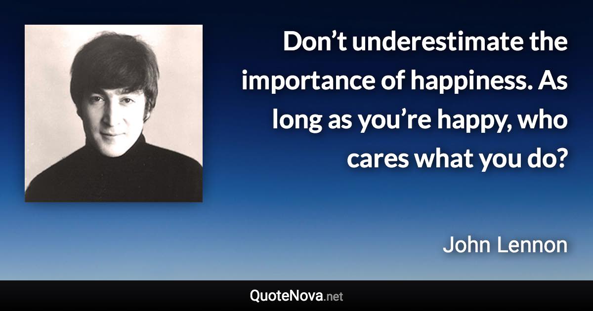 Don’t underestimate the importance of happiness. As long as you’re happy, who cares what you do? - John Lennon quote