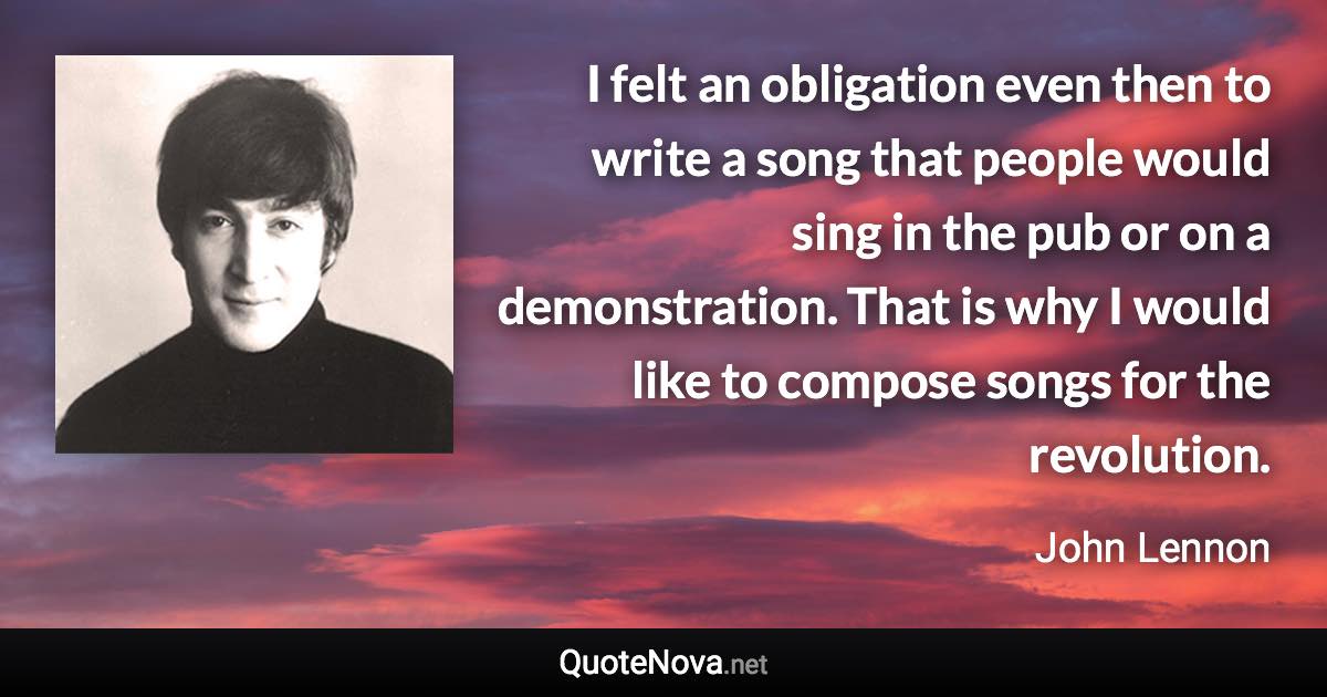 I felt an obligation even then to write a song that people would sing in the pub or on a demonstration. That is why I would like to compose songs for the revolution. - John Lennon quote