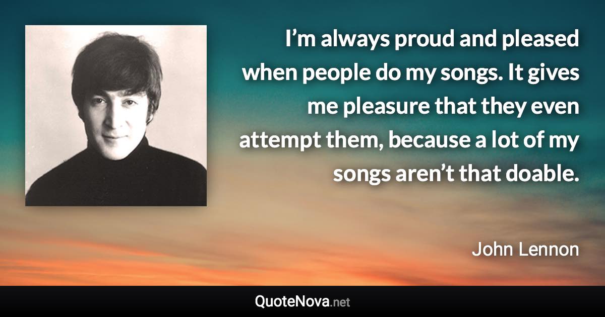 I’m always proud and pleased when people do my songs. It gives me pleasure that they even attempt them, because a lot of my songs aren’t that doable. - John Lennon quote