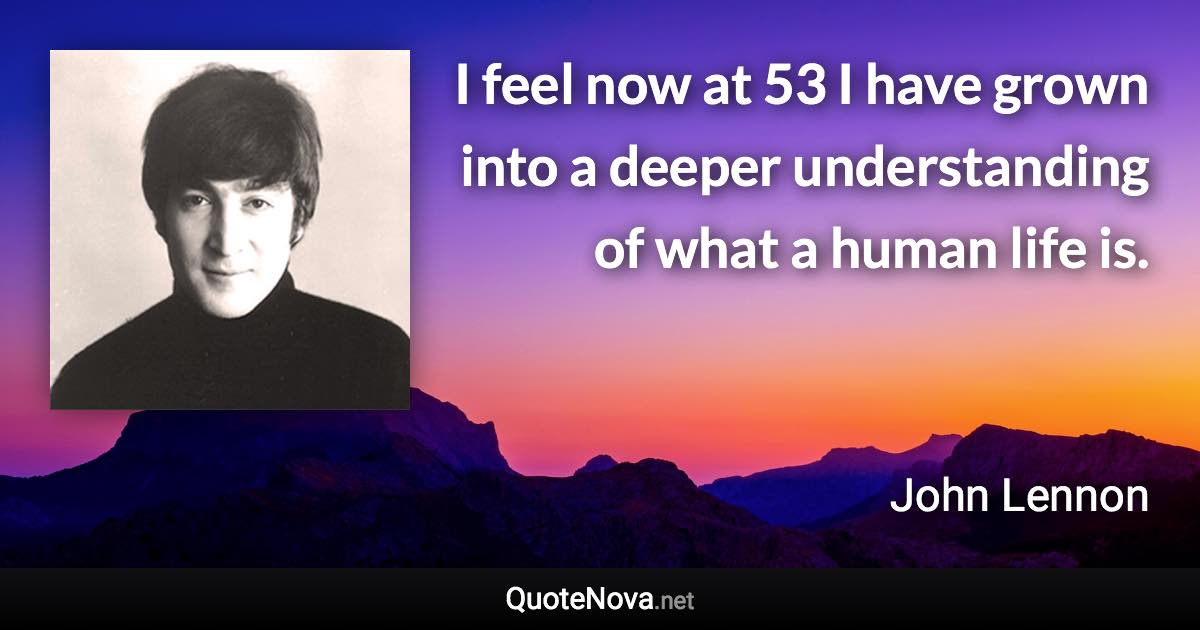 I feel now at 53 I have grown into a deeper understanding of what a human life is. - John Lennon quote