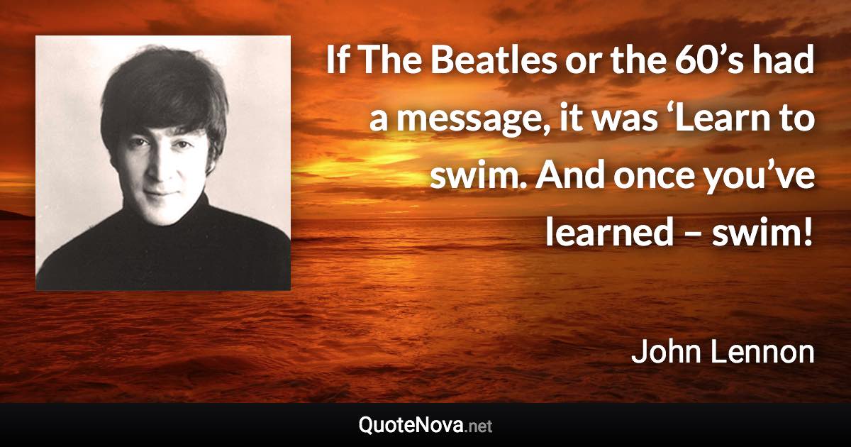 If The Beatles or the 60’s had a message, it was ‘Learn to swim. And once you’ve learned – swim! - John Lennon quote