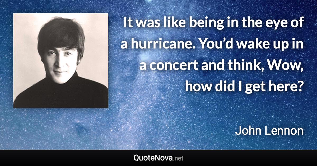 It was like being in the eye of a hurricane. You’d wake up in a concert and think, Wow, how did I get here? - John Lennon quote