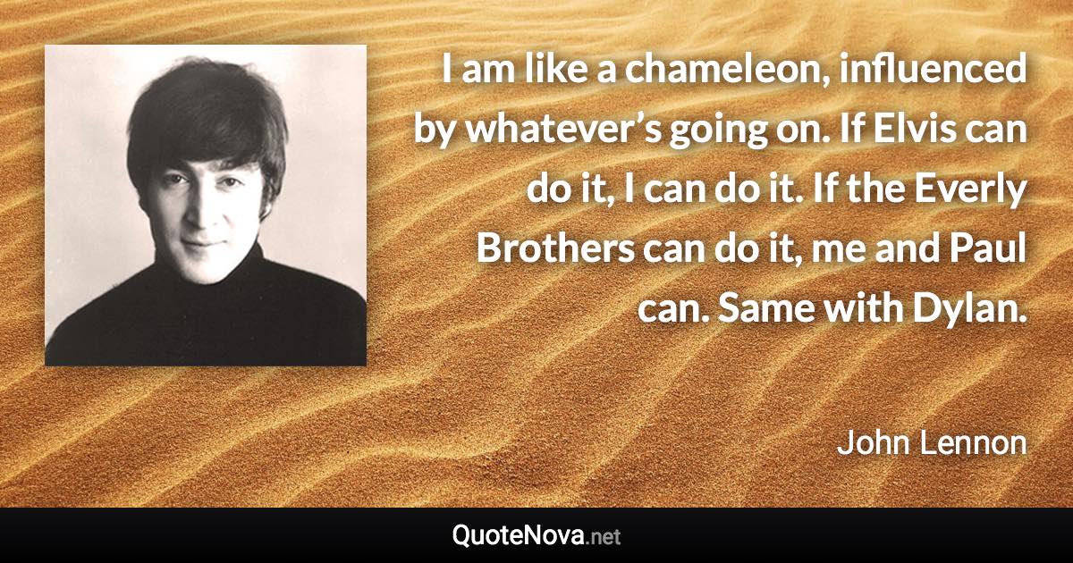 I am like a chameleon, influenced by whatever’s going on. If Elvis can do it, I can do it. If the Everly Brothers can do it, me and Paul can. Same with Dylan. - John Lennon quote