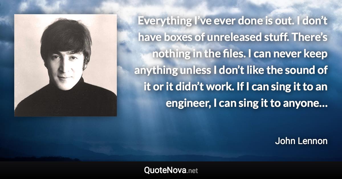 Everything I’ve ever done is out. I don’t have boxes of unreleased stuff. There’s nothing in the files. I can never keep anything unless I don’t like the sound of it or it didn’t work. If I can sing it to an engineer, I can sing it to anyone… - John Lennon quote