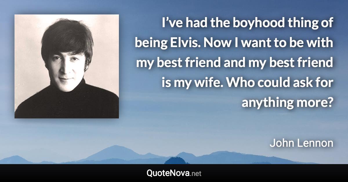 I’ve had the boyhood thing of being Elvis. Now I want to be with my best friend and my best friend is my wife. Who could ask for anything more? - John Lennon quote