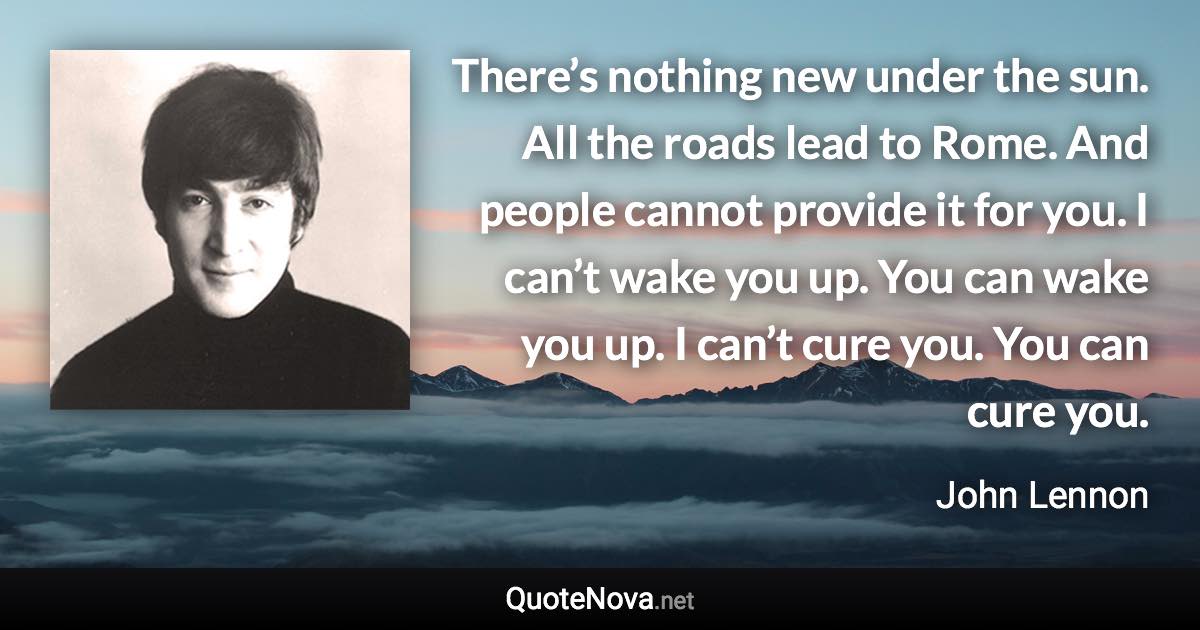 There’s nothing new under the sun. All the roads lead to Rome. And people cannot provide it for you. I can’t wake you up. You can wake you up. I can’t cure you. You can cure you. - John Lennon quote