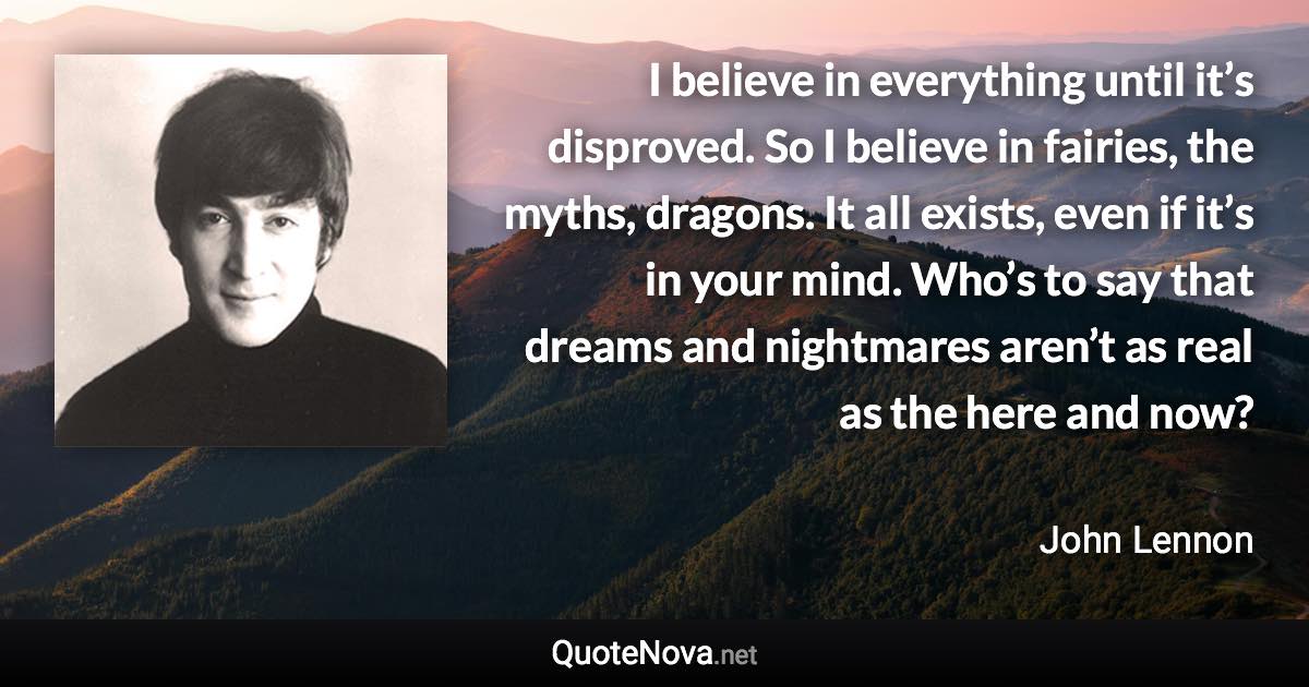 I believe in everything until it’s disproved. So I believe in fairies, the myths, dragons. It all exists, even if it’s in your mind. Who’s to say that dreams and nightmares aren’t as real as the here and now? - John Lennon quote