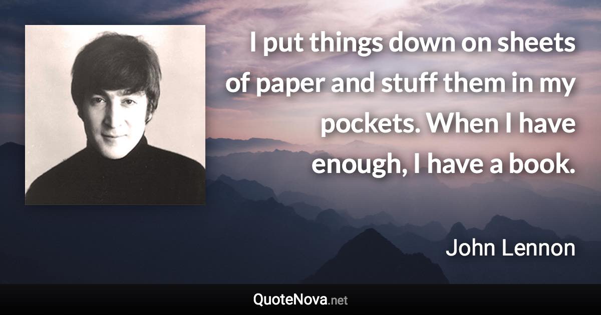 I put things down on sheets of paper and stuff them in my pockets. When I have enough, I have a book. - John Lennon quote