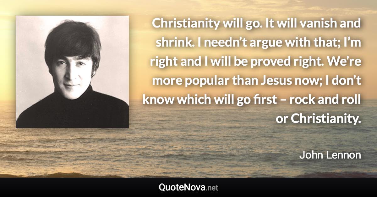 Christianity will go. It will vanish and shrink. I needn’t argue with that; I’m right and I will be proved right. We’re more popular than Jesus now; I don’t know which will go first – rock and roll or Christianity. - John Lennon quote