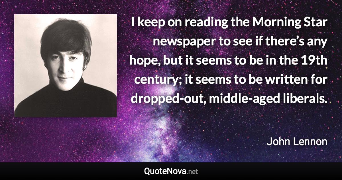 I keep on reading the Morning Star newspaper to see if there’s any hope, but it seems to be in the 19th century; it seems to be written for dropped-out, middle-aged liberals. - John Lennon quote