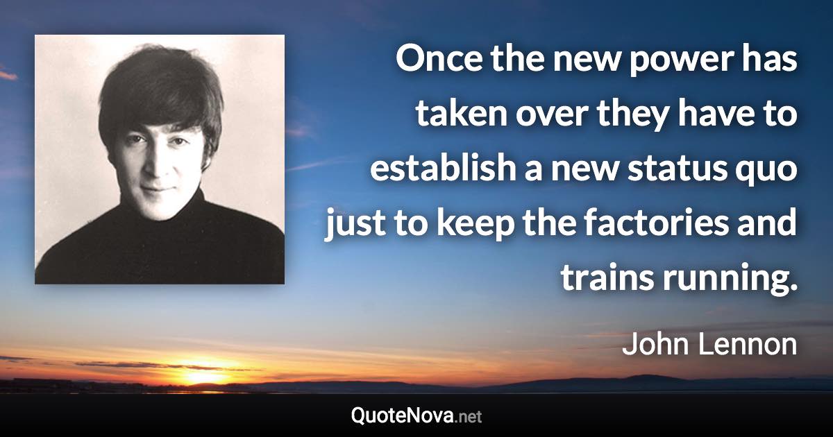 Once the new power has taken over they have to establish a new status quo just to keep the factories and trains running. - John Lennon quote