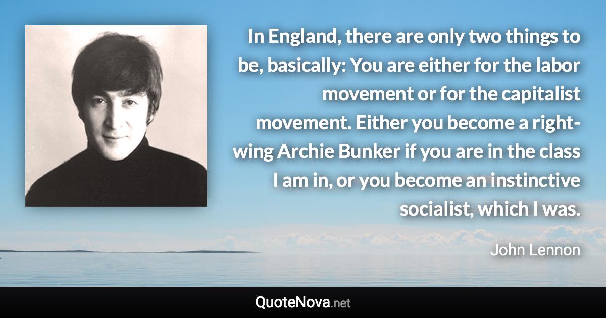 In England, there are only two things to be, basically: You are either for the labor movement or for the capitalist movement. Either you become a right-wing Archie Bunker if you are in the class I am in, or you become an instinctive socialist, which I was. - John Lennon quote