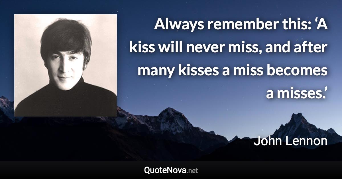 Always remember this: ‘A kiss will never miss, and after many kisses a miss becomes a misses.’ - John Lennon quote