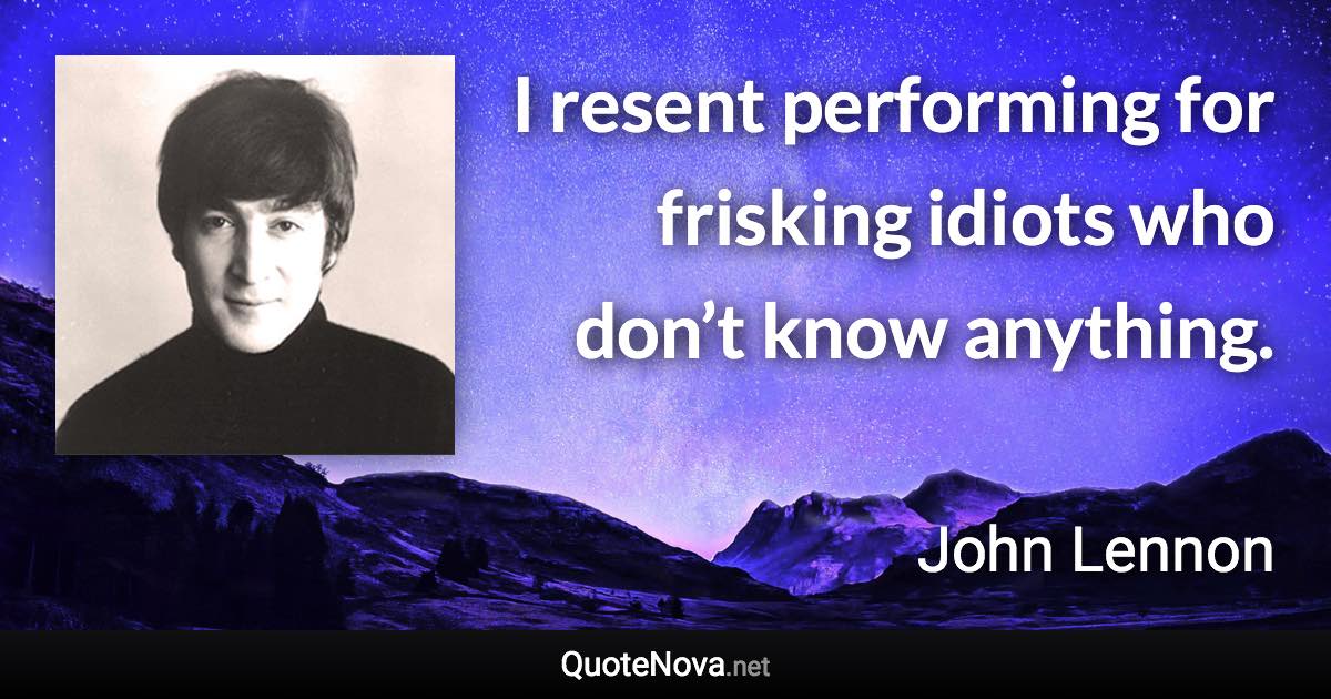 I resent performing for frisking idiots who don’t know anything. - John Lennon quote