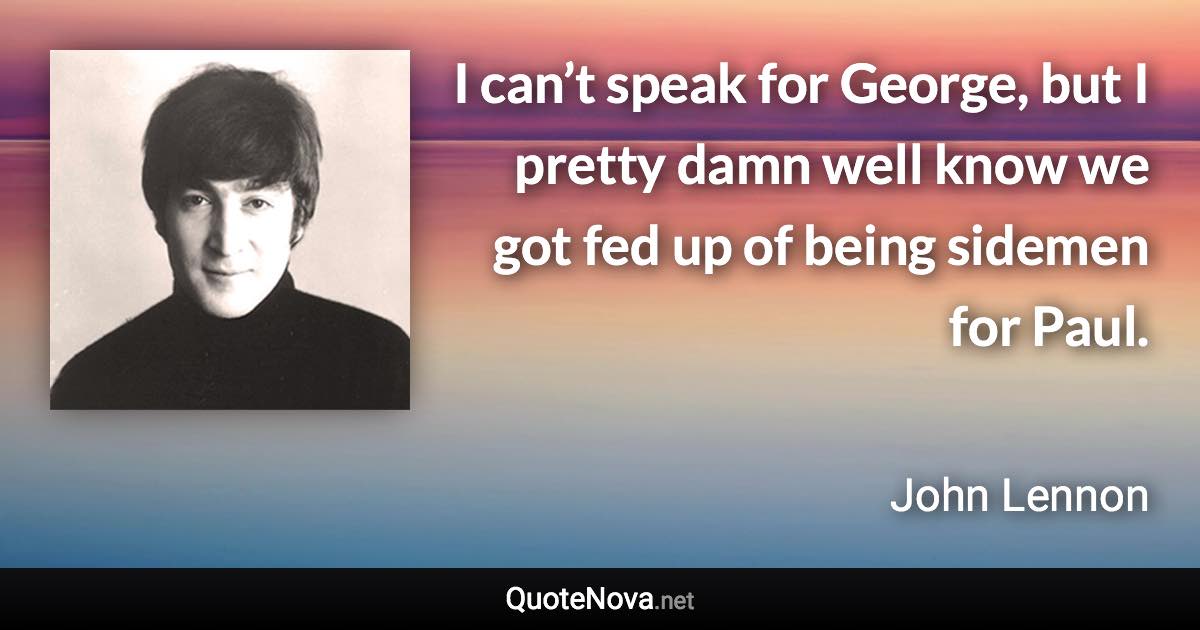 I can’t speak for George, but I pretty damn well know we got fed up of being sidemen for Paul. - John Lennon quote