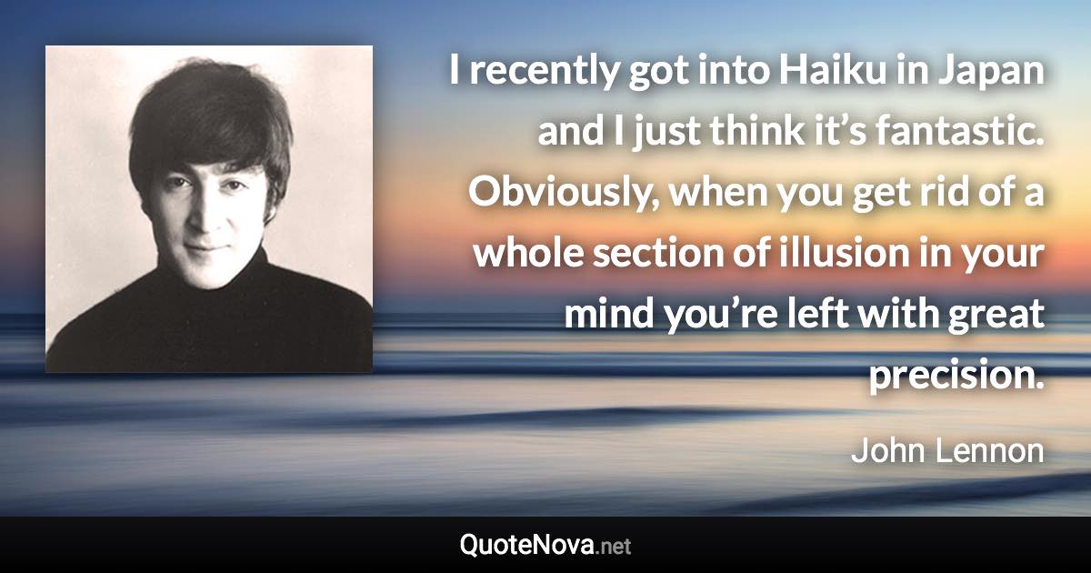 I recently got into Haiku in Japan and I just think it’s fantastic. Obviously, when you get rid of a whole section of illusion in your mind you’re left with great precision. - John Lennon quote