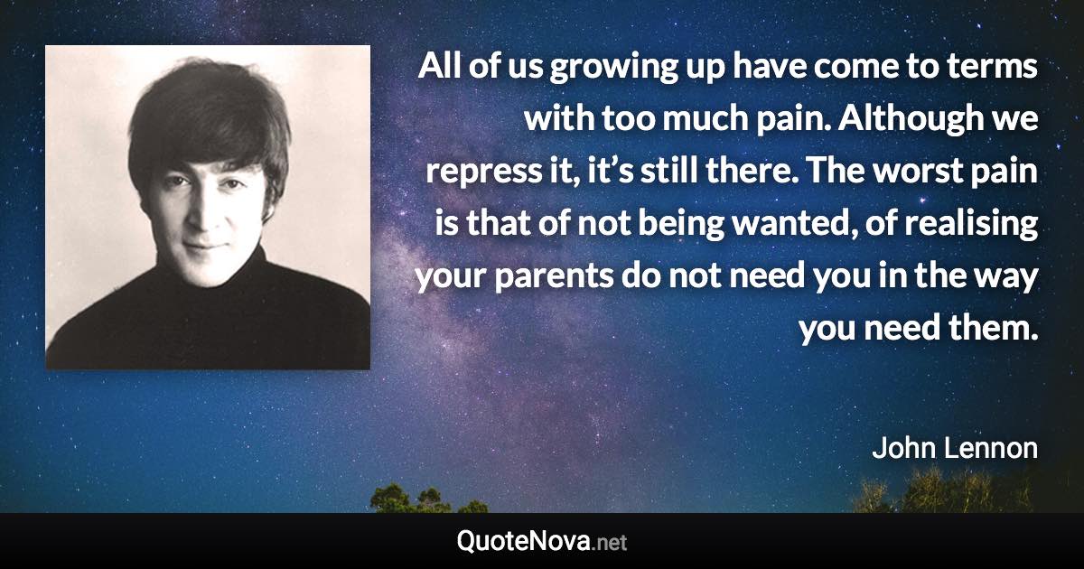 All of us growing up have come to terms with too much pain. Although we repress it, it’s still there. The worst pain is that of not being wanted, of realising your parents do not need you in the way you need them. - John Lennon quote