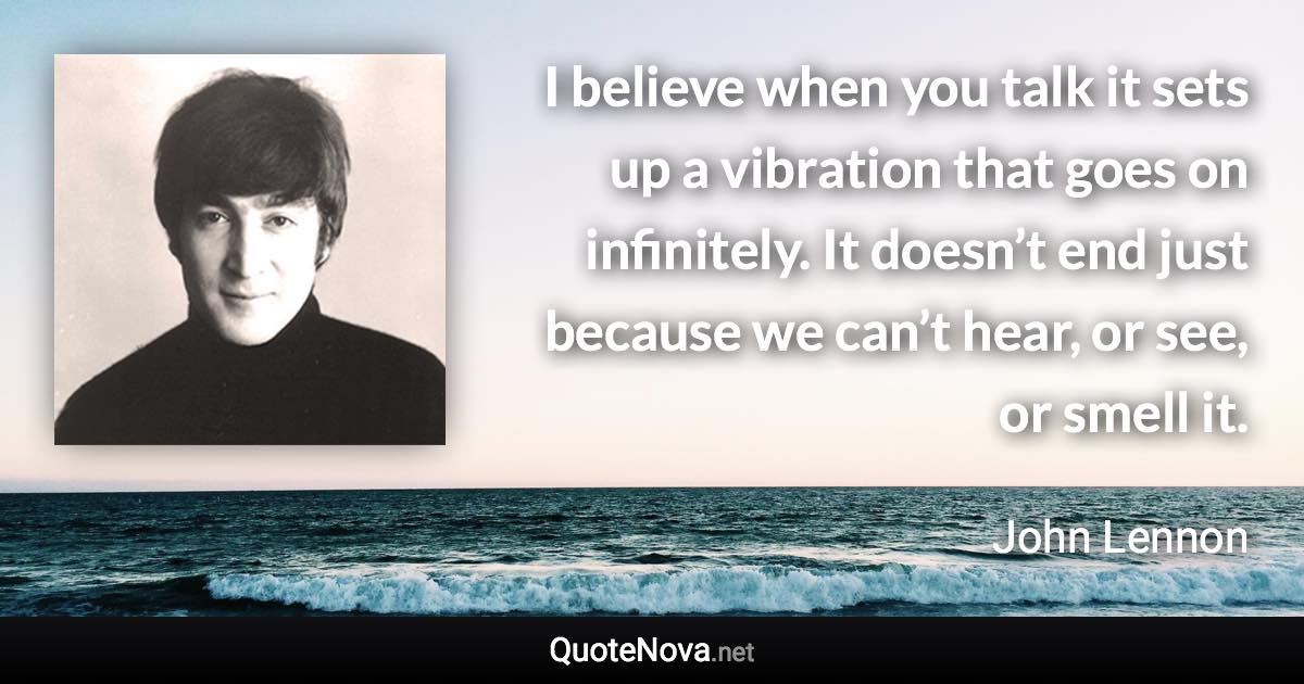 I believe when you talk it sets up a vibration that goes on infinitely. It doesn’t end just because we can’t hear, or see, or smell it. - John Lennon quote