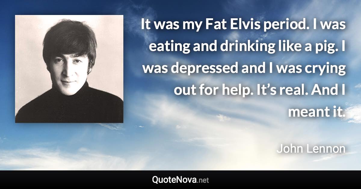 It was my Fat Elvis period. I was eating and drinking like a pig. I was depressed and I was crying out for help. It’s real. And I meant it. - John Lennon quote