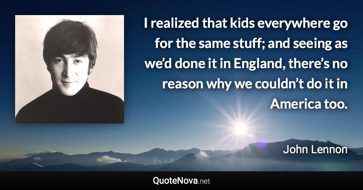 I realized that kids everywhere go for the same stuff; and seeing as we’d done it in England, there’s no reason why we couldn’t do it in America too. - John Lennon quote