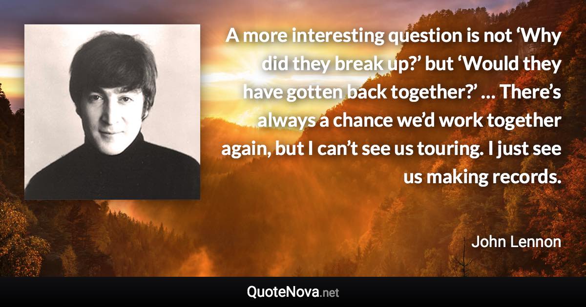 A more interesting question is not ‘Why did they break up?’ but ‘Would they have gotten back together?’ … There’s always a chance we’d work together again, but I can’t see us touring. I just see us making records. - John Lennon quote
