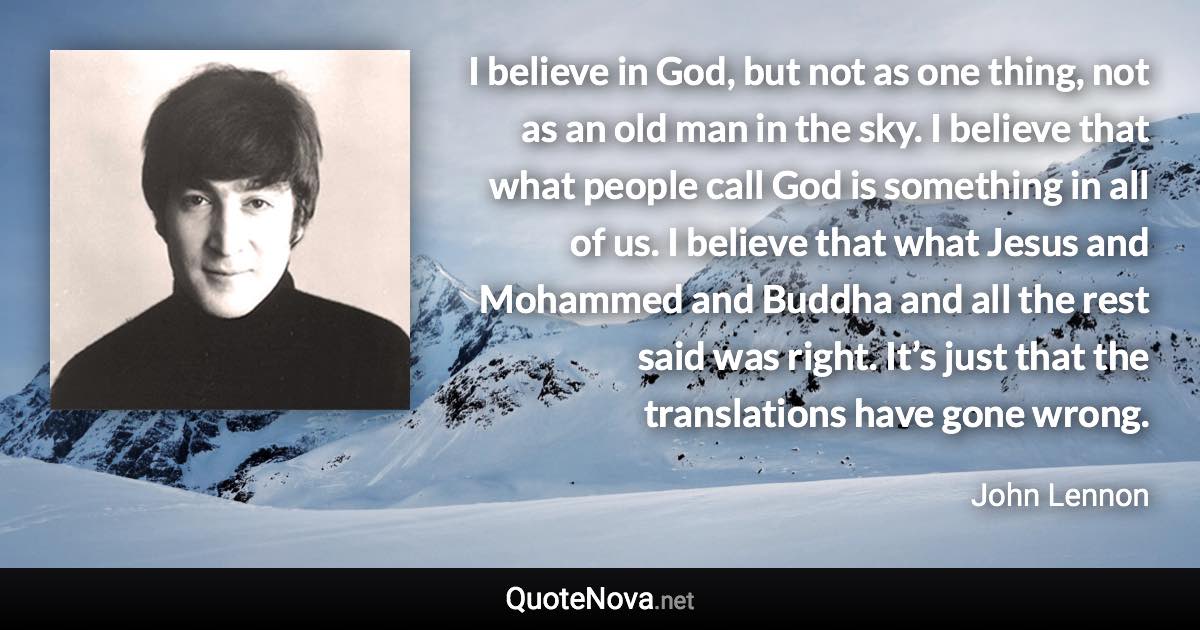 I believe in God, but not as one thing, not as an old man in the sky. I believe that what people call God is something in all of us. I believe that what Jesus and Mohammed and Buddha and all the rest said was right. It’s just that the translations have gone wrong. - John Lennon quote