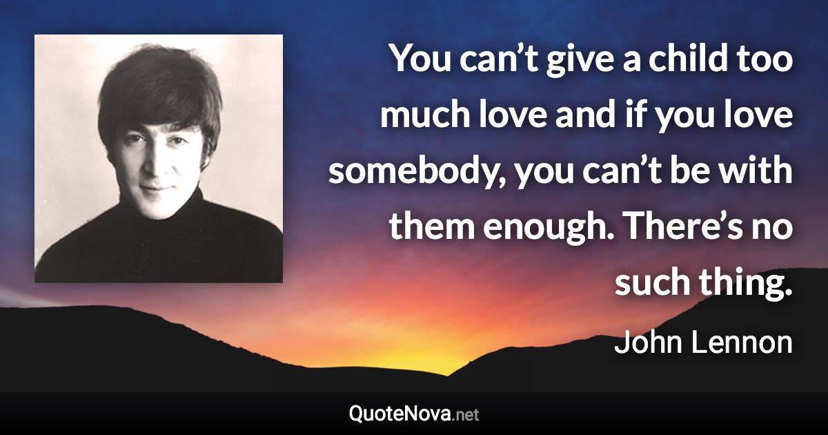 You can’t give a child too much love and if you love somebody, you can’t be with them enough. There’s no such thing. - John Lennon quote