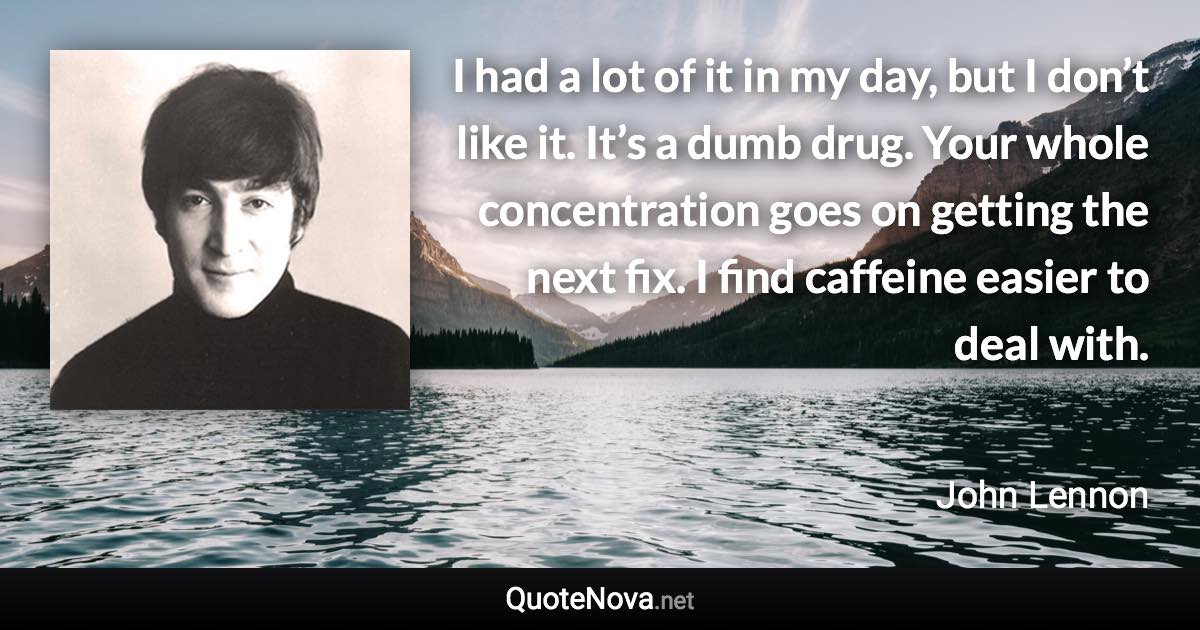 I had a lot of it in my day, but I don’t like it. It’s a dumb drug. Your whole concentration goes on getting the next fix. I find caffeine easier to deal with. - John Lennon quote