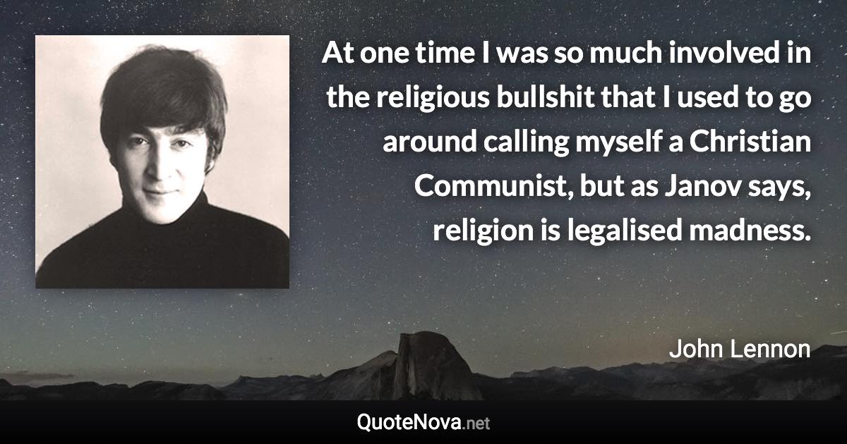 At one time I was so much involved in the religious bullshit that I used to go around calling myself a Christian Communist, but as Janov says, religion is legalised madness. - John Lennon quote